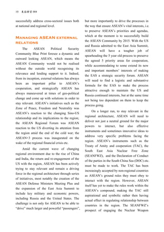 10 東協瞭望 004
successfully address cross-sectoral issues both
at national and regional level.
Managing ASEAN external
relations
The ASEAN Political Security
Community Blue Print foresee a dynamic and
outward looking ASEAN, which means the
ASEAN Community would not be realised
without the outside world recognising its
relevance and lending support to it. Indeed,
from its inception, external relations has always
been an important pillar to ASEAN’s
cooperation, and strategically ASEAN has
always maneuvered at times of geo-political
change and come up with solutions in order to
stay relevant. ASEAN’s initiatives such as the
Zone of Peace, Freedom and Neutrality was
ASEAN’s reaction to the changing Sino-US
relationship and its implications to the region;
the ASEAN Regional Forum was ASEAN
reaction to the US diverting its attention from
the region amid the end of the cold war; the
ASEAN+3 process was inaugurated on the
wake of the regional financial crisis etc.
Amid the current wave of changing
regional environment due to the rise of China
and India, the return and re-engagement of the
US with the region, ASEAN has been actively
trying to stay relevant and remain a driving
force in the regional architecture through series
of initiatives, most notably the creation of the
ASEAN Defense Ministers Meeting Plus and
the expansion of the East Asia Summit to
include key military and economic powers,
including Russia and the United States. The
challenge is not only for ASEAN to be able to
“drive” much larger and powerful “passengers”,
but more importantly to drive the processes in
the way that ensure ASEAN’s vital interests, i.e.
to preserve ASEAN’s priorities and agendas,
which at the moment is to successfully build
the ASEAN Community by 2015. With the US
and Russia admitted to the East Asia Summit,
ASEAN will have a tougher job of
spearheading the 5 year old process to preserve
the agreed 5 priority areas for cooperation,
while accommodating to some extend its new
and important members’ interests of making
the EAS a strategic security forum. ASEAN
will need to find a logistic and substantive
formula for the EAS to make the process
attractive enough to maintain the US and
Russia continued interests, but at the same time
not being too dependent on them to keep the
process going.
On a longer run, to stay relevant in the
regional architecture, ASEAN will need to
deliver not just a neutral ground for the major
powers to interact, but also effective
instruments and sometimes innovative ideas to
address very specific problems facing the
region. ASEAN’s instruments such as the
Treaty of Amity and cooperation (TAC), the
South East Asia Nuclear Free Zone
(SEANFWZ), and the Declaration of Conduct
of the parties in the South China Sea (DOC) etc.
must be made to work. The TAC has been
increasingly accepted by non-regional countries
as ASEAN’s ground rules they must obey to
interact with the region. However, ASEAN
itself has yet to make the rules work within the
ASEAN’s compound, making the TAC still
aspirational and symbolic rather then having
actual effect in regulating relationship between
countries in the region. The SEANFWZ’s
prospect of engaging the Nuclear Weapon
 