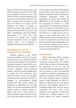 The ASEAN Political Security Community: Challenges and Prospect 11
States also looks dim for the time being, since
ASEAN continue to insist that all the 5 NWS
must be admitted to the treaty at once, while
ASEAN still have unresolved differences with
these states on several articles of the treaty. The
DOC is another critical instrument to keep
peace and stability in the region, and the
instrument was referred to regularly by
ASEAN and China while dealing with the
situations in the South China Sea. However, the
DOC’s implementation suffer from different
interpretation of its some what vague
provisions, for example what “exercise
maximum self restrain” means in very specific
scenarios, while a set of guidelines to
implement the DOC has yet to be finalised.
Reaching out to the
Community of Nations
Indonesia aspiration to take ASEAN
Community building to the next level beyond
2015 has its logic. In fact, ASEAN has made its
voice heard and contributed to the international
and global community in many different ways.
ASEAN has often been cited as an example of
successful cooperation among developing
countries. ASEAN has made remarkable gains
in meeting the UN’s millennium goals.
ASEAN has much to share with the global
community on issues like poverty reduction, or
managing the social-economies through
financial crisis. Most recently, ASEAN has
strengthened its partnership with the United
Nations, was invited to participated at the G20
Summits, spoken its common positions on
global issues such as climate change etc.
ASEAN maintains regular cooperative contact
with various other regional organisations, such
as the European Union (EU); Gulf Cooperation
Council (GCC); South Asia Association for
Regional Cooperation (SAARC); the Economic
Cooperation Organisation (ECO); the
Organisation of America States (OAS); the
MERCOSUR etc. By reaching out, ASEAN
has strengthened its position as a viable
regional player in the international community
while at the same time consolidated its own
community. The main challenge for ASEAN in
this endeavour is to speak with one voice on
ranges of issues which touch upon very
different interests among its members; and how
to reach out enough to prove its relevance and
protect its interests while not losing sights of its
own Community building priorities and not
divert too much of its limited resources to less
critical and immediate objectives.
Conclusion
ASEAN Community building, including
its Political and Security pillar, is a
continuously learning process for ASEAN.
ASEAN depth and scope of integration within
the organisation as well as with the
international community has gradually evolved
and will continue to evolve, much depending
on ASEAN’s own effort but also depend on the
regional environment that ASEAN is bound to.
The current changing regional environment
presents a major opportunity for ASEAN to
enhance its relevance and role in the regional
architecture, thus mobilising support for its
Community building effort. However, the new
environment also poses many critical
challenges to the organisation. ASEAN must
therefore find a balanced approach to its
external relations and internal community
 