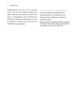 12 東協瞭望 004
building process that best serve its interests.
That is why when the ASEAN Leaders meet
again in Bali this year, Indonesia should set the
goal of strengthening and accelerating the
ASEAN’s Community building process at least
as important as setting a new mile stone for
ASEAN future development.
Dr. Nguyen Hung Son, Deputy Director-
General, Institute for Foreign Policy and
Strategic Studies, Diplomatic Academy of
Vietnam, Vietnam
Paper presented at the International Conference
on ASEAN Vision 2015: Moving Towards One
Community, Taipei, 24-25 May 2011
 