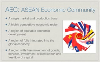 AEC: ASEAN Economic Community
A single market and production base
A highly competitive economic region
A region of equitable economic
development
A region of fully integrated into the
global economy
A region with free movement of goods,
services, investment, skilled labour, and
free ﬂow of capital
 