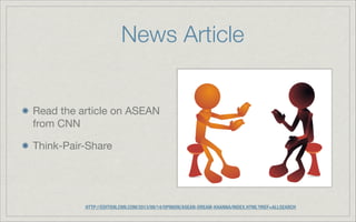 News Article
Read the article on ASEAN
from CNN
Think-Pair-Share
HTTP://EDITION.CNN.COM/2013/08/14/OPINION/ASEAN-DREAM-KHANNA/INDEX.HTML?IREF=ALLSEARCH
 