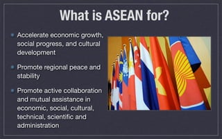 What is ASEAN for?
Accelerate economic growth,
social progress, and cultural
development
Promote regional peace and
stability
Promote active collaboration
and mutual assistance in
economic, social, cultural,
technical, scientiﬁc and
administration
 