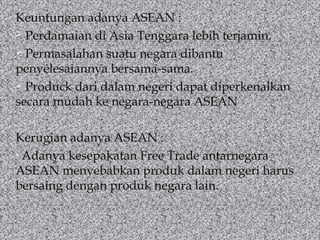 Keuntungan adanya ASEAN :
 Perdamaian di Asia Tenggara lebih terjamin.
 Permasalahan suatu negara dibantu
penyelesaiannya bersama-sama.
 Produck dari dalam negeri dapat diperkenalkan
secara mudah ke negara-negara ASEAN
Kerugian adanya ASEAN :
• Adanya kesepakatan Free Trade antarnegara
ASEAN menyebabkan produk dalam negeri harus
bersaing dengan produk negara lain.

 