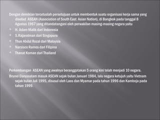 Dengan demikian tercetuslah persetujuan untuk membentuk suatu organisasi kerja sama yang
disebut ASEAN (Association of South East Asian Nation), di Bangkok pada tanggal 8
Agustus 1967 yang ditandatangani oleh perwakilan masing-masing negara yaitu
 H. Adam Malik dari Indonesia
 S.Rajaratman dari Singapura
 Thun Abdul Rozal dari Malaysia
 Narsisco Ramos dari Filipina
 Thanat Koman dari Thailand

Perkembangan ASEAN yang awalnya beranggotakan 5 orang kini telah menjadi 10 negara.
Brunei Darussalam masuk ASEAN sejak bulan Januari 1984, lalu negara ketujuh yaitu Vietnam
sejak bulan Juli 1995, disusul oleh Laos dan Myamar pada tahun 1996 dan Kamboja pada
tahun 1999.

 