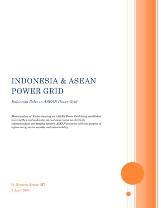 INDONESIA & ASEAN
POWER GRID
Indonesia Roles in ASEAN Power Grid


Memorandum of Understanding on ASEAN Power Grid being established
to strengthen and widen the mutual cooperation on electricity
interconnection and trading between ASEAN countries with the purpose of
region energy sector security and sustainability.




Ir. Noezran Azwar, MT
1 April 2008
 