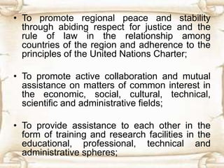 • To promote regional peace and stability
through abiding respect for justice and the
rule of law in the relationship among
countries of the region and adherence to the
principles of the United Nations Charter;
• To promote active collaboration and mutual
assistance on matters of common interest in
the economic, social, cultural, technical,
scientific and administrative fields;
• To provide assistance to each other in the
form of training and research facilities in the
educational, professional, technical and
administrative spheres;
 