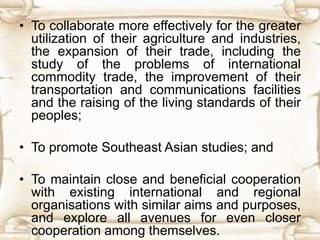 • To collaborate more effectively for the greater
utilization of their agriculture and industries,
the expansion of their trade, including the
study of the problems of international
commodity trade, the improvement of their
transportation and communications facilities
and the raising of the living standards of their
peoples;
• To promote Southeast Asian studies; and
• To maintain close and beneficial cooperation
with existing international and regional
organisations with similar aims and purposes,
and explore all avenues for even closer
cooperation among themselves.
 