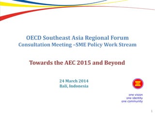 OECD Southeast Asia Regional Forum
Consultation Meeting –SME Policy Work Stream
one vision
one identity
one community
1
Towards the AEC 2015 and Beyond
24 March 2014
Bali, Indonesia
 