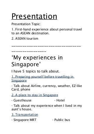 Presentation
Presentation Topic:
1. First-hand experience about personal travel
to an ASEAN destination.
2. ASEAN tourism
________________________________
________________
‘My experiences in
Singapore’
I have 5 topics to talk about.
1. Preparing yourself before travelling in
Singapore
- Talk about Airline, currency, weather, EZ-like
Card, phone
2. A place to stay in Singapore
- Guesthouse - Hotel
- Talk about my experience when I lived in my
aunt’s house.
3. Transportation
- Singapore MRT - Public bus
 