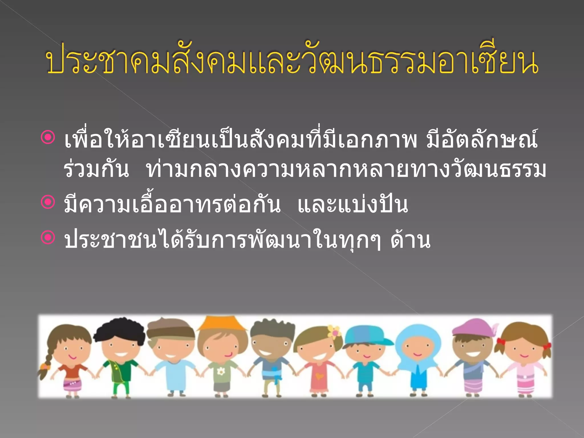 เพื่อให้อาเซียนเป็นสังคมที่มีเอกภาพ มีอัตลักษณ์ร่วมกัน  ท่ามกลางความหลากหลายทางวัฒนธรรม มีความเอื้ออาทรต่อกัน  และแบ่งปัน ประชาชนได้รับการพัฒนาในทุกๆ ด้าน 