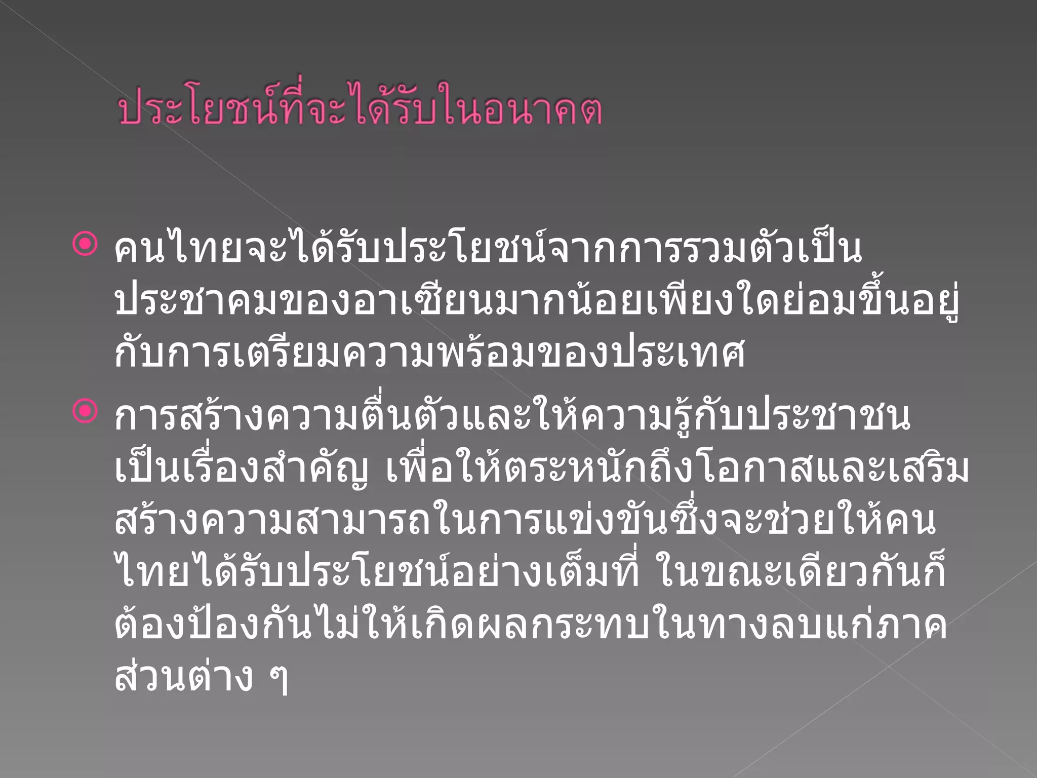 คนไทยจะได้รับประโยชน์จากการรวมตัวเป็นประชาคมของอาเซียนมากน้อยเพียงใดย่อมขึ้นอยู่กับการเตรียมความพร้อมของประเทศ การสร้างความตื่นตัวและให้ความรู้กับประชาชน  เป็นเรื่องสำคัญ เพื่อให้ตระหนักถึงโอกาสและเสริมสร้างความสามารถในการแข่งขันซึ่งจะช่วยให้คนไทยได้รับประโยชน์อย่างเต็มที่ ในขณะเดียวกันก็ต้องป้องกันไม่ให้เกิดผลกระทบในทางลบแก่ภาคส่วนต่าง ๆ 