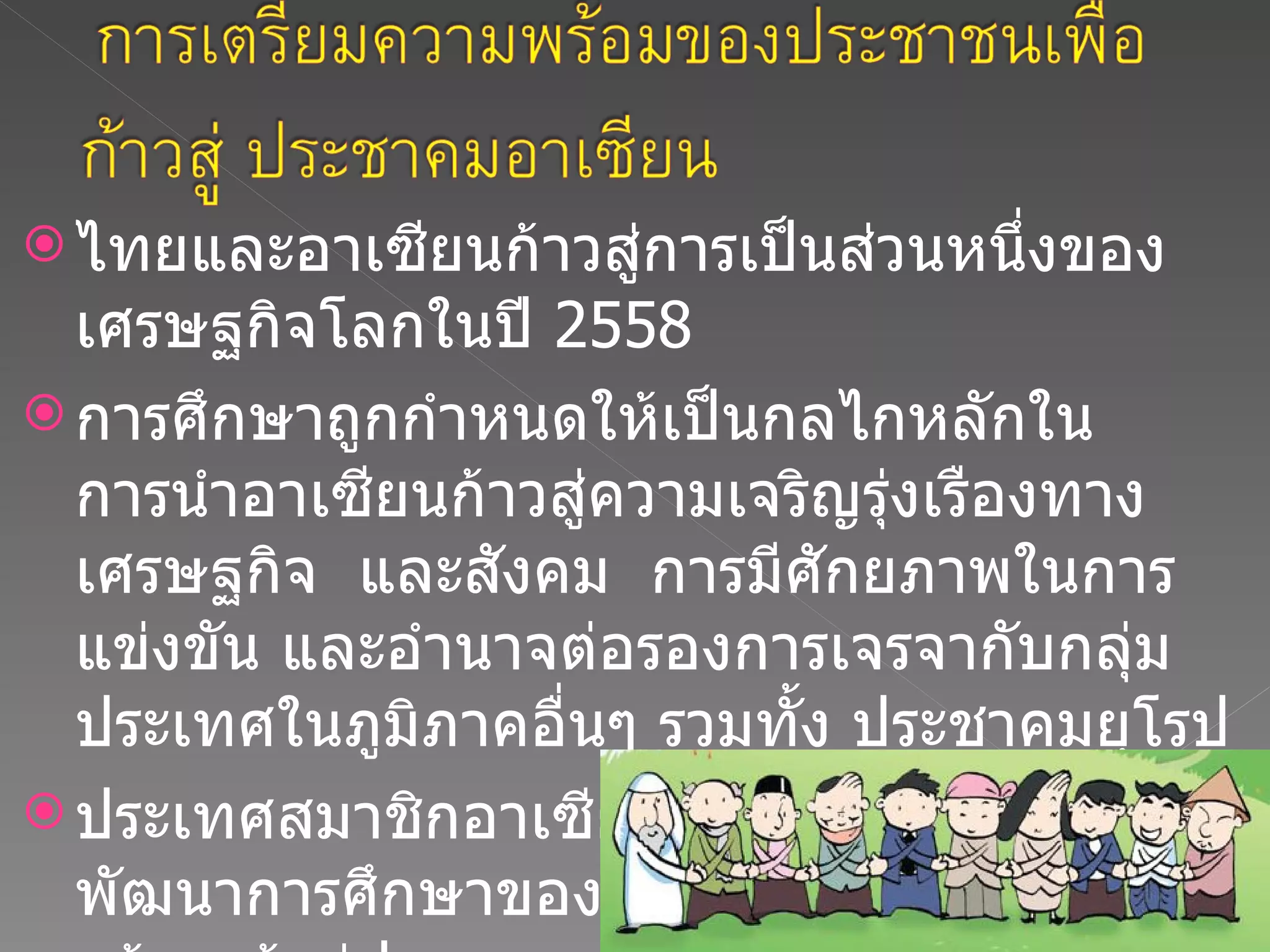 ไทยและอาเซียนก้าวสู่การเป็นส่วนหนึ่งของเศรษฐกิจโลกในปี  2558  การศึกษาถูกกำหนดให้เป็นกลไกหลักในการนำอาเซียนก้าวสู่ความเจริญรุ่งเรืองทางเศรษฐกิจ  และสังคม  การมีศักยภาพในการแข่งขัน และอำนาจต่อรองการเจรจากับกลุ่มประเทศในภูมิภาคอื่นๆ รวมทั้ง ประชาคมยุโรป ประเทศสมาชิกอาเซียนได้กำหนดแผนพัฒนาการศึกษาของประเทศ เพื่อเตรียมความพร้อมเข้าสู่ประชาคมอาเซียน 