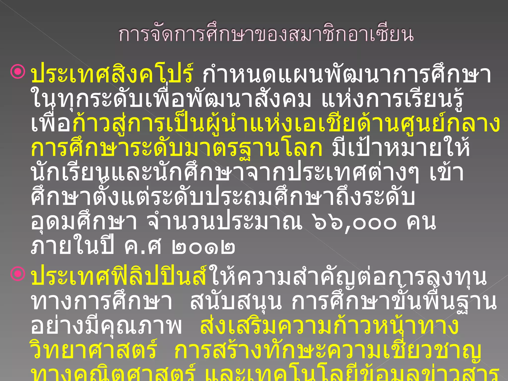 ประเทศสิงคโปร์  กำหนดแผนพัฒนาการศึกษาในทุกระดับเพื่อพัฒนาสังคม แห่งการเรียนรู้ เพื่อ ก้าวสู่การเป็นผู้นำแห่งเอเชียด้านศูนย์กลางการศึกษาระดับมาตรฐานโลก  มีเป้าหมายให้นักเรียนและนักศึกษาจากประเทศต่างๆ เข้าศึกษาตั้งแต่ระดับประถมศึกษาถึงระดับอุดมศึกษา จำนวนประมาณ ๖๖ , ๐๐๐ คน ภายในปี ค . ศ ๒๐๑๒ ประเทศฟิลิปปินส์ ให้ความสำคัญต่อการลงทุนทางการศึกษา  สนับสนุน การศึกษาขั้นพื้นฐานอย่างมีคุณภาพ  ส่งเสริมความก้าวหน้าทางวิทยาศาสตร์  การสร้างทักษะความเชี่ยวชาญทางคณิตศาสตร์ และเทคโนโลยีข้อมูลข่าวสาร  การจัดการศึกษานอกระบบ และการฝึกอบรมด้านเทคนิคและวิชาชีพ 