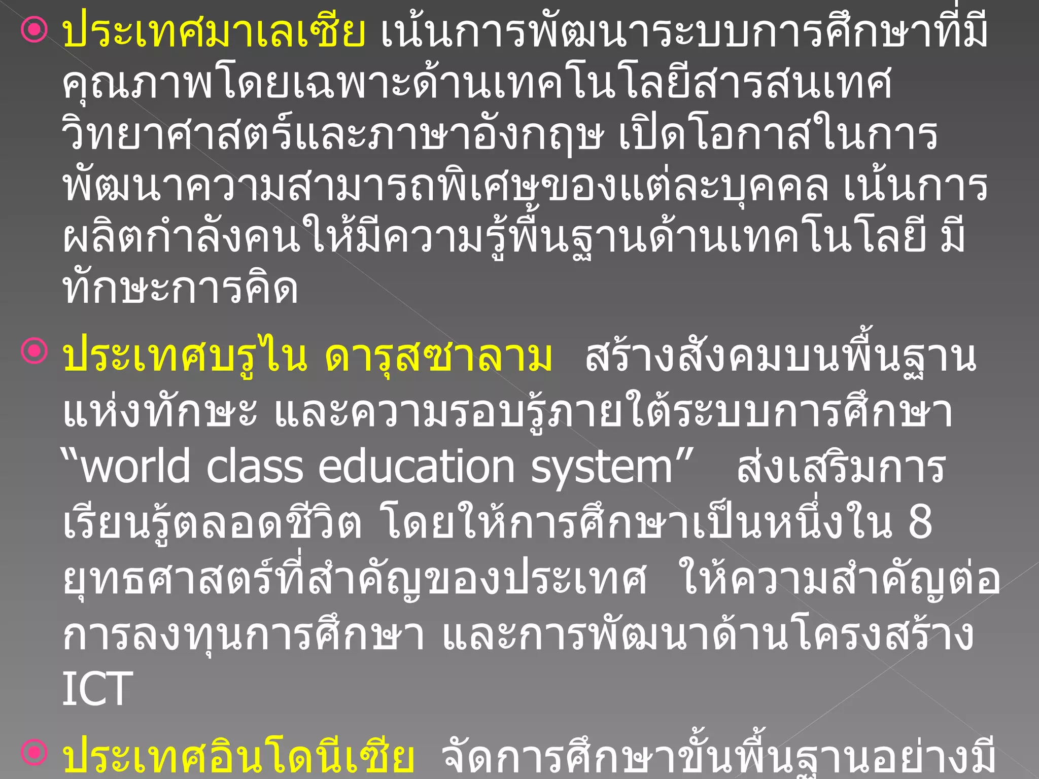ประเทศมาเลเซีย  เน้นการพัฒนาระบบการศึกษาที่มีคุณภาพโดยเฉพาะด้านเทคโนโลยีสารสนเทศ วิทยาศาสตร์และภาษาอังกฤษ เปิดโอกาสในการพัฒนาความสามารถพิเศษของแต่ละบุคคล เน้นการผลิตกำลังคนให้มีความรู้พื้นฐานด้านเทคโนโลยี มีทักษะการคิด  ประเทศบรูไน ดารุสซาลาม  สร้างสังคมบนพื้นฐานแห่งทักษะ และความรอบรู้ภายใต้ระบบการศึกษา  “ world class education system”  ส่งเสริมการเรียนรู้ตลอดชีวิต โดยให้การศึกษาเป็นหนึ่งใน  8  ยุทธศาสตร์ที่สำคัญของประเทศ  ให้ความสำคัญต่อการลงทุนการศึกษา และการพัฒนาด้านโครงสร้าง  ICT  ประเทศอินโดนีเซีย  จัดการศึกษาขั้นพื้นฐานอย่างมีคุณภาพ เน้นการพัฒนาความเป็นมืออาชีพของบุคลากรการศึกษา การพัฒนาครู สถาบันการศึกษา การเสริมสร้างศักยภาพผู้บริหารโรงเรียน 