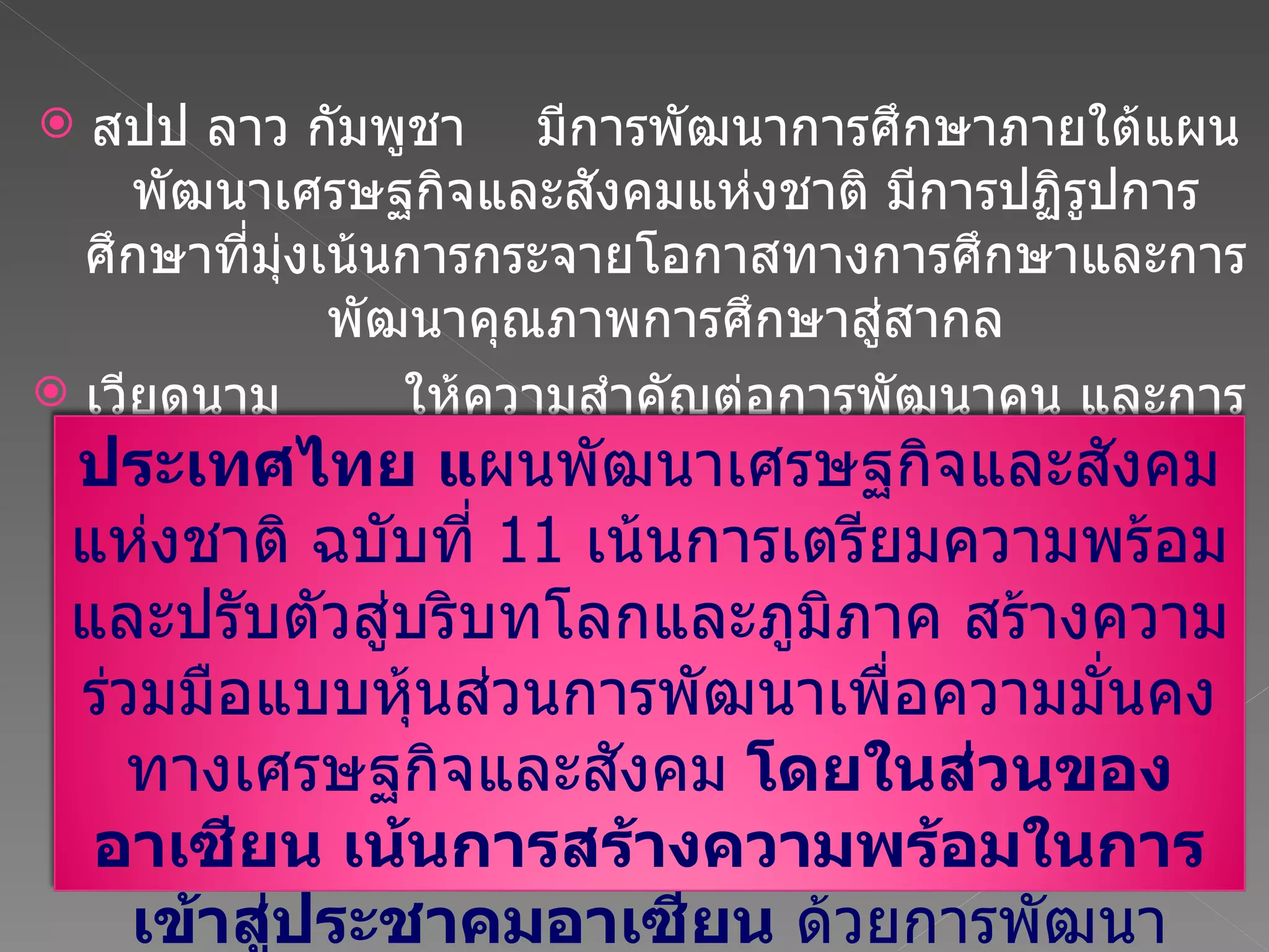 สปป ลาว กัมพูชา  มีการพัฒนาการศึกษาภายใต้แผนพัฒนาเศรษฐกิจและสังคมแห่งชาติ มีการปฏิรูปการศึกษาที่มุ่งเน้นการกระจายโอกาสทางการศึกษาและการพัฒนาคุณภาพการศึกษาสู่สากล เวียดนาม ให้ความสำคัญต่อการพัฒนาคน และการเรียนรู้ภาษาอังกฤษ ประเทศไทย แ ผนพัฒนาเศรษฐกิจและสังคมแห่งชาติ ฉบับที่   11  เน้นการเตรียมความพร้อมและปรับตัวสู่บริบทโลกและภูมิภาค สร้างความร่วมมือแบบหุ้นส่วนการพัฒนาเพื่อความมั่นคงทางเศรษฐกิจและสังคม  โดยในส่วนของอาเซียน เน้นการสร้างความพร้อมในการเข้าสู่ประชาคมอาเซียน  ด้วยการพัฒนาบุคลากร และเสริมสร้างสถาบันการศึกษาให้มีมาตรฐาน 
