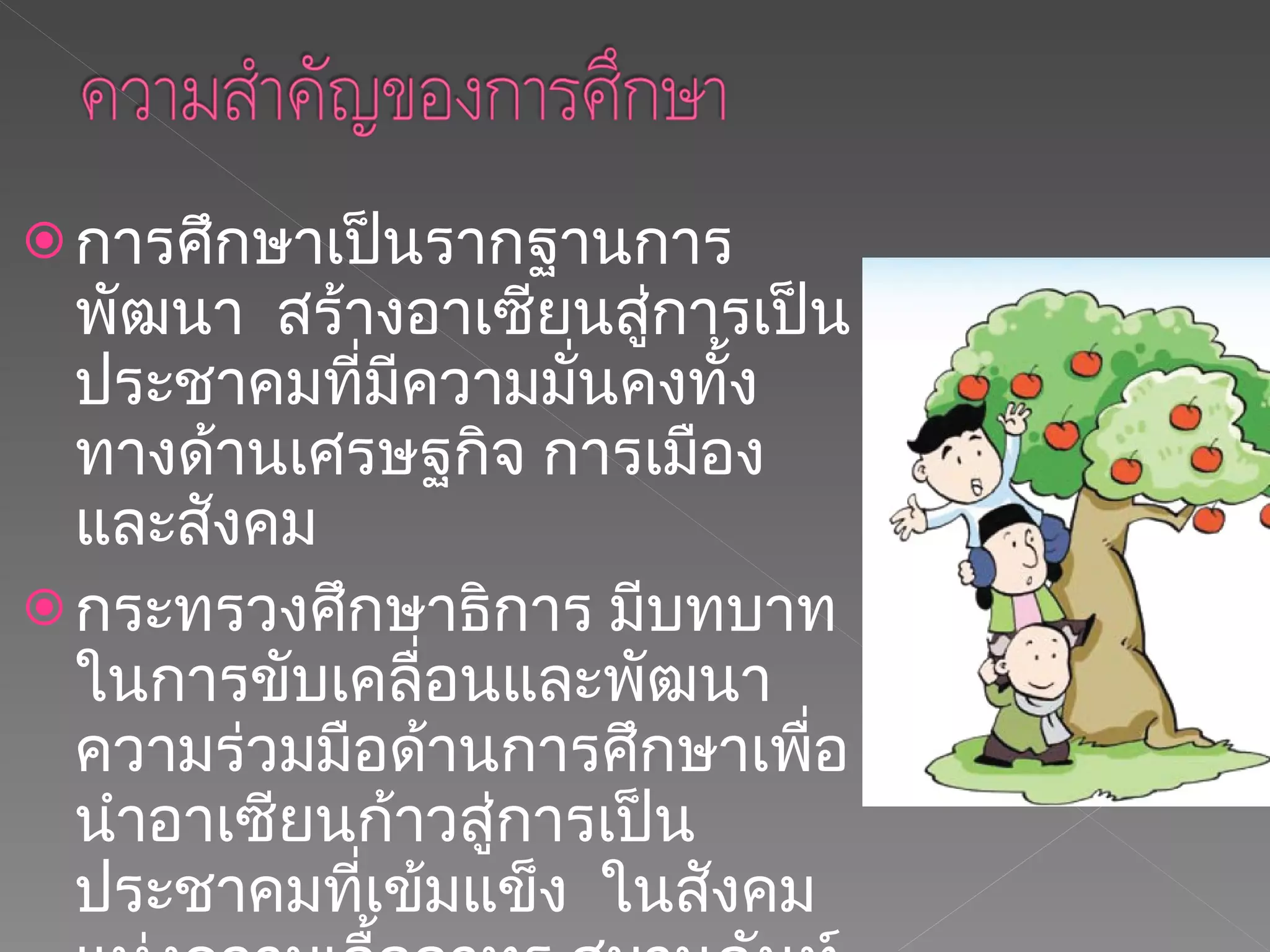 การศึกษาเป็นรากฐานการพัฒนา  สร้างอาเซียนสู่การเป็นประชาคมที่มีความมั่นคงทั้งทางด้านเศรษฐกิจ การเมืองและสังคม  กระทรวงศึกษาธิการ มีบทบาทในการขับเคลื่อนและพัฒนาความร่วมมือด้านการศึกษาเพื่อนำอาเซียนก้าวสู่การเป็นประชาคมที่เข้มแข็ง  ในสังคมแห่งความเอื้ออาทร สมานฉันท์  รักใคร่ผูกพัน และร่วมตระหนักถึงการมีอัตลักษณ์อาเซียน  ท่ามกลางความหลากหลายทางด้านเชื้อชาติ ประวัติศาสตร์และวัฒนธรรม  