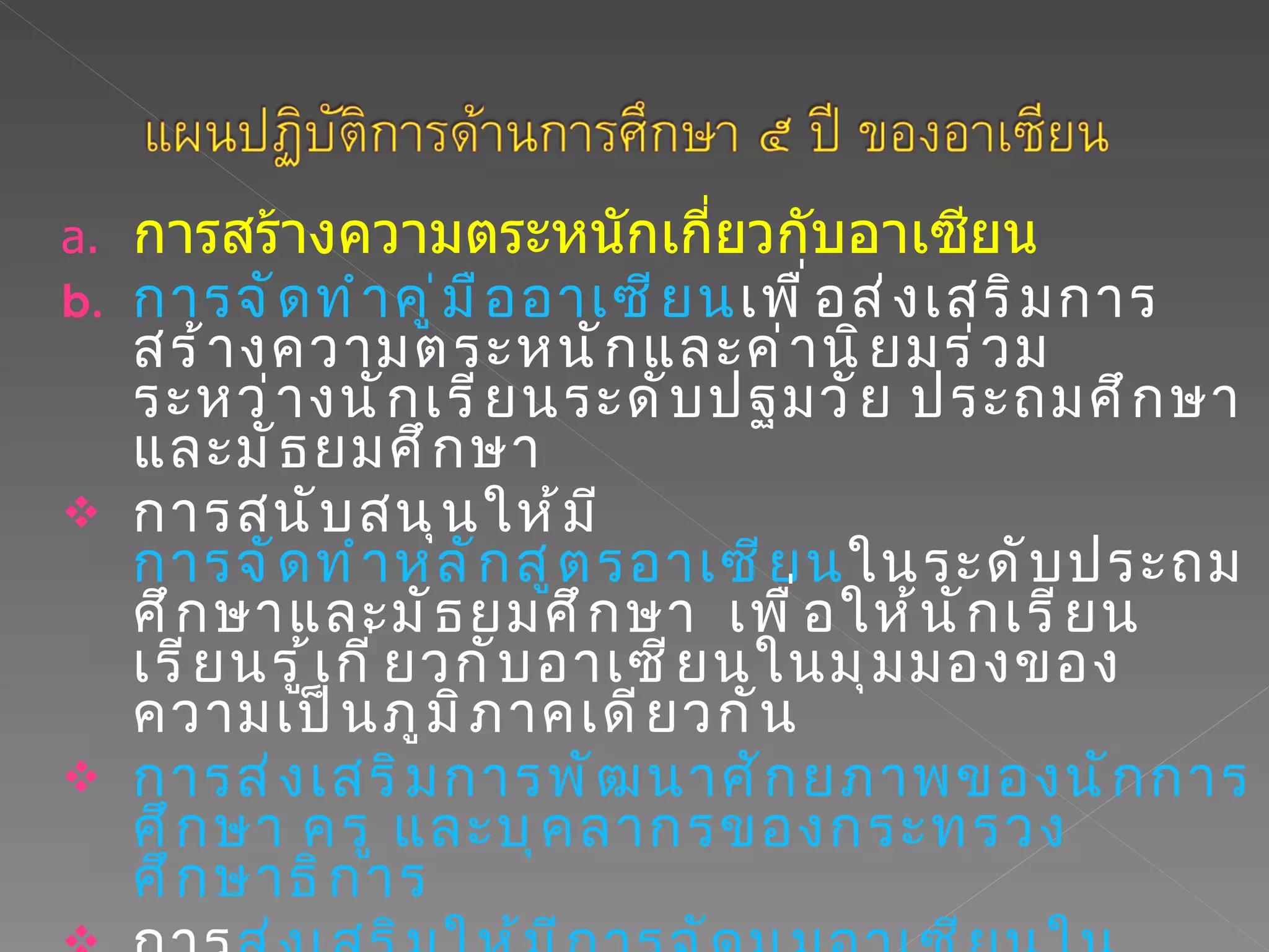 การสร้างความตระหนักเกี่ยวกับอาเซียน  การจัดทำคู่มืออาเซียน เพื่อส่งเสริมการสร้างความตระหนักและค่านิยมร่วมระหว่างนักเรียนระดับปฐมวัย ประถมศึกษาและมัธยมศึกษา การสนับสนุนให้มี การจัดทำหลักสูตรอาเซียน ในระดับประถมศึกษาและมัธยมศึกษา  เพื่อให้นักเรียนเรียนรู้เกี่ยวกับอาเซียนในมุมมองของความเป็นภูมิภาคเดียวกัน การส่งเสริมการพัฒนาศักยภาพของนักการศึกษา ครู และบุคลากรของกระทรวงศึกษาธิการ การ ส่งเสริมให้มีการจัดมุมอาเซียนในโรงเรียน 