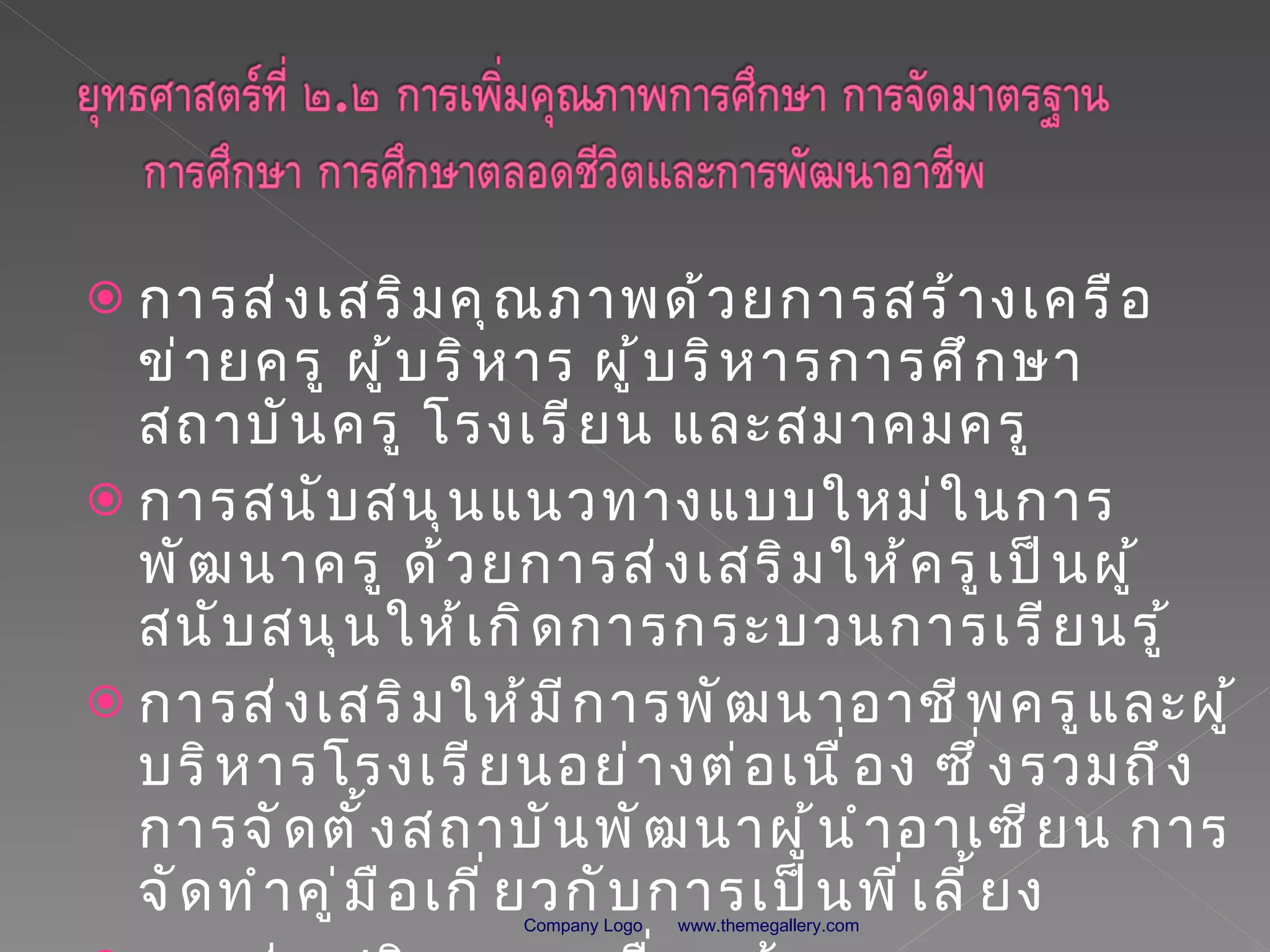 การส่งเสริมคุณภาพด้วยการสร้างเครือข่ายครู ผู้บริหาร ผู้บริหารการศึกษา สถาบันครู โรงเรียน และสมาคมครู การสนับสนุนแนวทางแบบใหม่ในการพัฒนาครู ด้วยการส่งเสริมให้ครูเป็นผู้สนับสนุนให้เกิดการกระบวนการเรียนรู้ การส่งเสริมให้มีการพัฒนาอาชีพครูและผู้บริหารโรงเรียนอย่างต่อเนื่อง ซึ่งรวมถึงการจัดตั้งสถาบันพัฒนาผู้นำอาเซียน การจัดทำคู่มือเกี่ยวกับการเป็นพี่เลี้ยง การส่งเสริมการเคลื่อนย้ายครู  www.themegallery.com Company Logo 