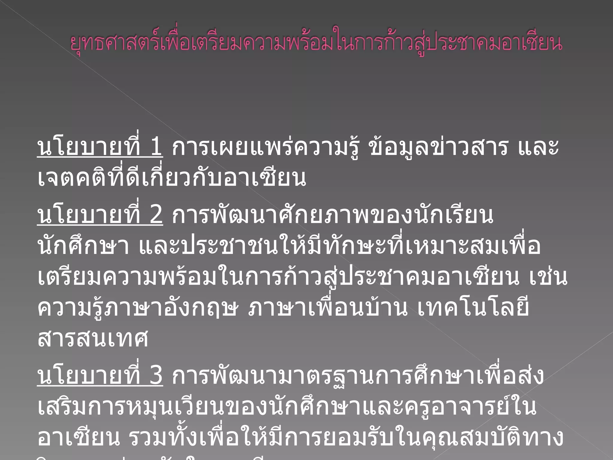 นโยบายที่  1   การเผยแพร่ความรู้ ข้อมูลข่าวสาร และเจตคติที่ดีเกี่ยวกับอาเซียน  นโยบายที่  2   การพัฒนาศักยภาพของนักเรียน นักศึกษา และประชาชนให้มีทักษะที่เหมาะสมเพื่อเตรียมความพร้อมในการก้าวสู่ประชาคมอาเซียน เช่น ความรู้ภาษาอังกฤษ ภาษาเพื่อนบ้าน เทคโนโลยีสารสนเทศ  นโยบายที่  3   การพัฒนามาตรฐานการศึกษาเพื่อส่งเสริมการหมุนเวียนของนักศึกษาและครูอาจารย์ในอาเซียน รวมทั้งเพื่อให้มีการยอมรับในคุณสมบัติทางวิชาการร่วมกันในอาเซียน  