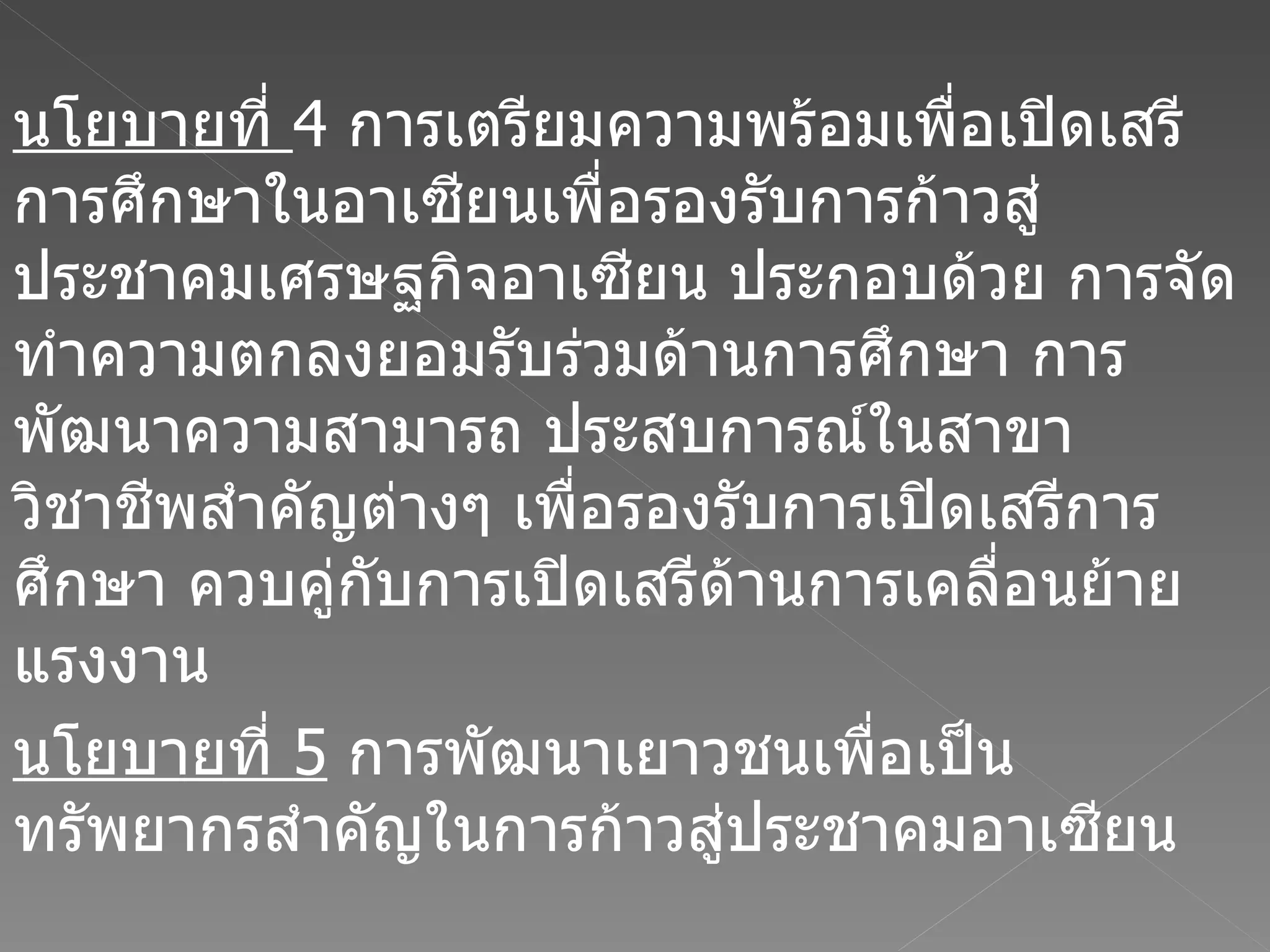 นโยบายที่  4  การเตรียมความพร้อมเพื่อเปิดเสรีการศึกษาในอาเซียนเพื่อรองรับการก้าวสู่ประชาคมเศรษฐกิจอาเซียน ประกอบด้วย การจัดทำความตกลงยอมรับร่วมด้านการศึกษา การพัฒนาความสามารถ ประสบการณ์ในสาขาวิชาชีพสำคัญต่างๆ เพื่อรองรับการเปิดเสรีการศึกษา ควบคู่กับการเปิดเสรีด้านการเคลื่อนย้ายแรงงาน  นโยบายที่  5   การพัฒนาเยาวชนเพื่อเป็นทรัพยากรสำคัญในการก้าวสู่ประชาคมอาเซียน 