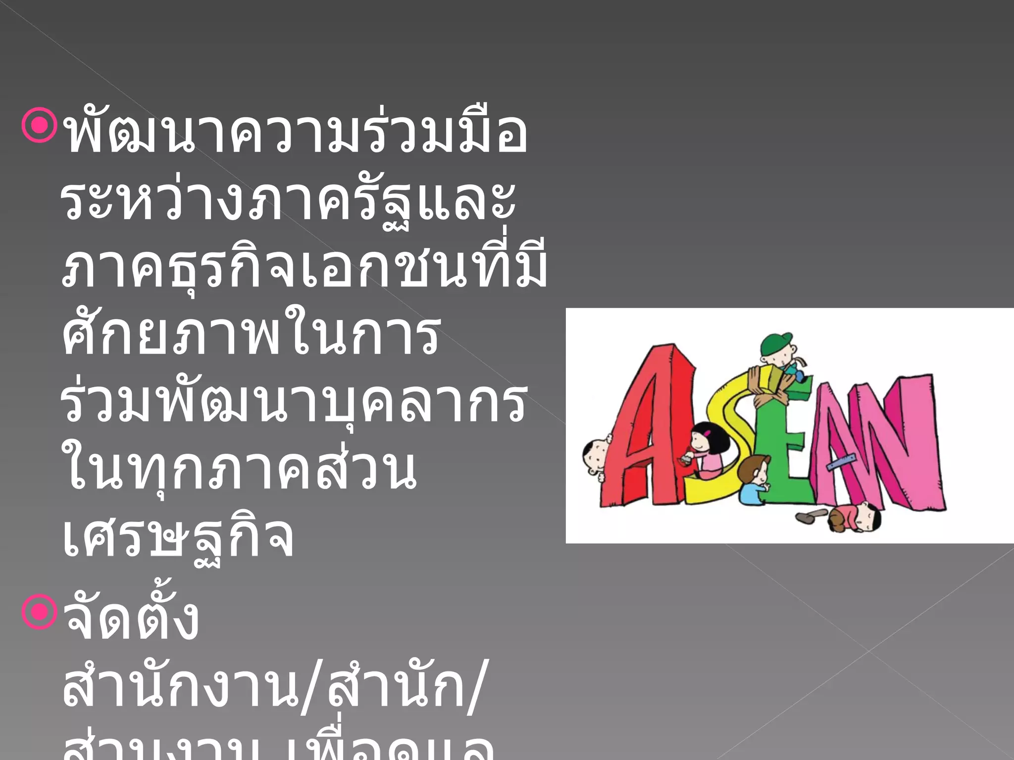 พัฒนาความร่วมมือระหว่างภาครัฐและภาคธุรกิจเอกชนที่มีศักยภาพในการร่วมพัฒนาบุคลากรในทุกภาคส่วนเศรษฐกิจ จัดตั้งสำนักงาน / สำนัก / ส่วนงาน เพื่อดูแลงานรับผิดชอบงานด้านอาเซียน โดยเฉพาะภายใต้องค์กร 