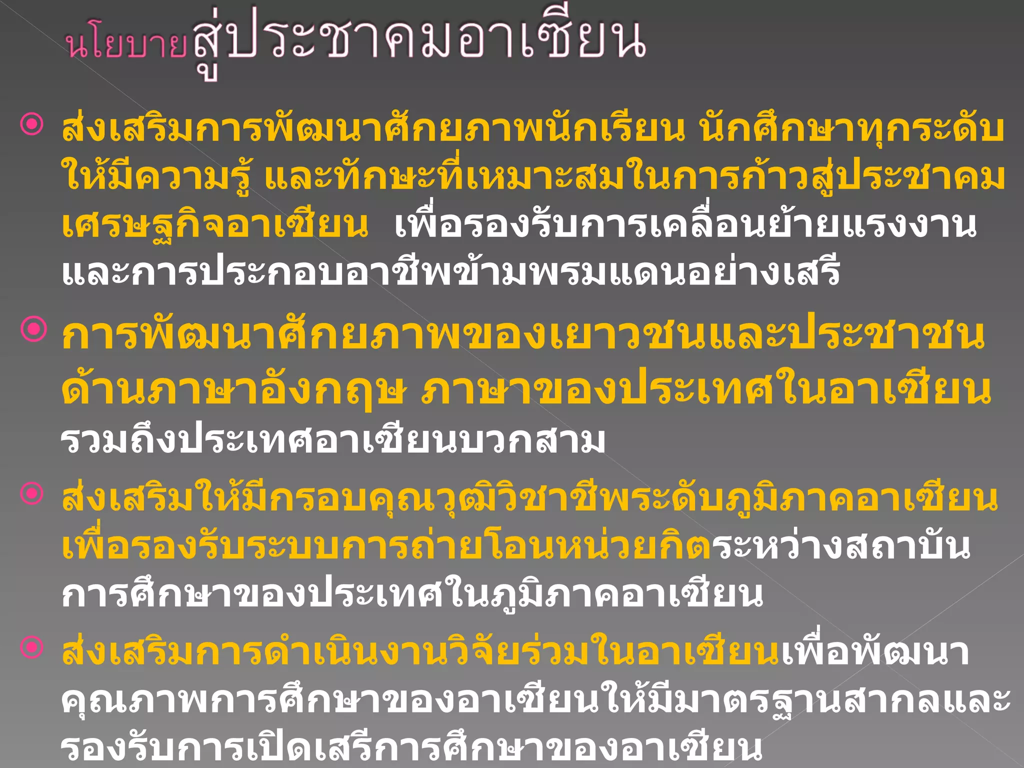 ส่งเสริมการพัฒนาศักยภาพนักเรียน นักศึกษาทุกระดับให้มีความรู้ และทักษะที่เหมาะสมในการก้าวสู่ประชาคมเศรษฐกิจอาเซียน  เพื่อรองรับการเคลื่อนย้ายแรงงานและการประกอบอาชีพข้ามพรมแดนอย่างเสรี การพัฒนาศักยภาพของเยาวชนและประชาชนด้านภาษาอังกฤษ ภาษาของประเทศในอาเซียน  รวมถึงประเทศอาเซียนบวกสาม  ส่งเสริมให้มีกรอบคุณวุฒิวิชาชีพระดับภูมิภาคอาเซียน เพื่อรองรับระบบการถ่ายโอนหน่วยกิต ระหว่างสถาบันการศึกษาของประเทศในภูมิภาคอาเซียน  ส่งเสริมการดำเนินงานวิจัยร่วมในอาเซียน เพื่อพัฒนาคุณภาพการศึกษาของอาเซียนให้มีมาตรฐานสากลและรองรับการเปิดเสรีการศึกษาของอาเซียน 