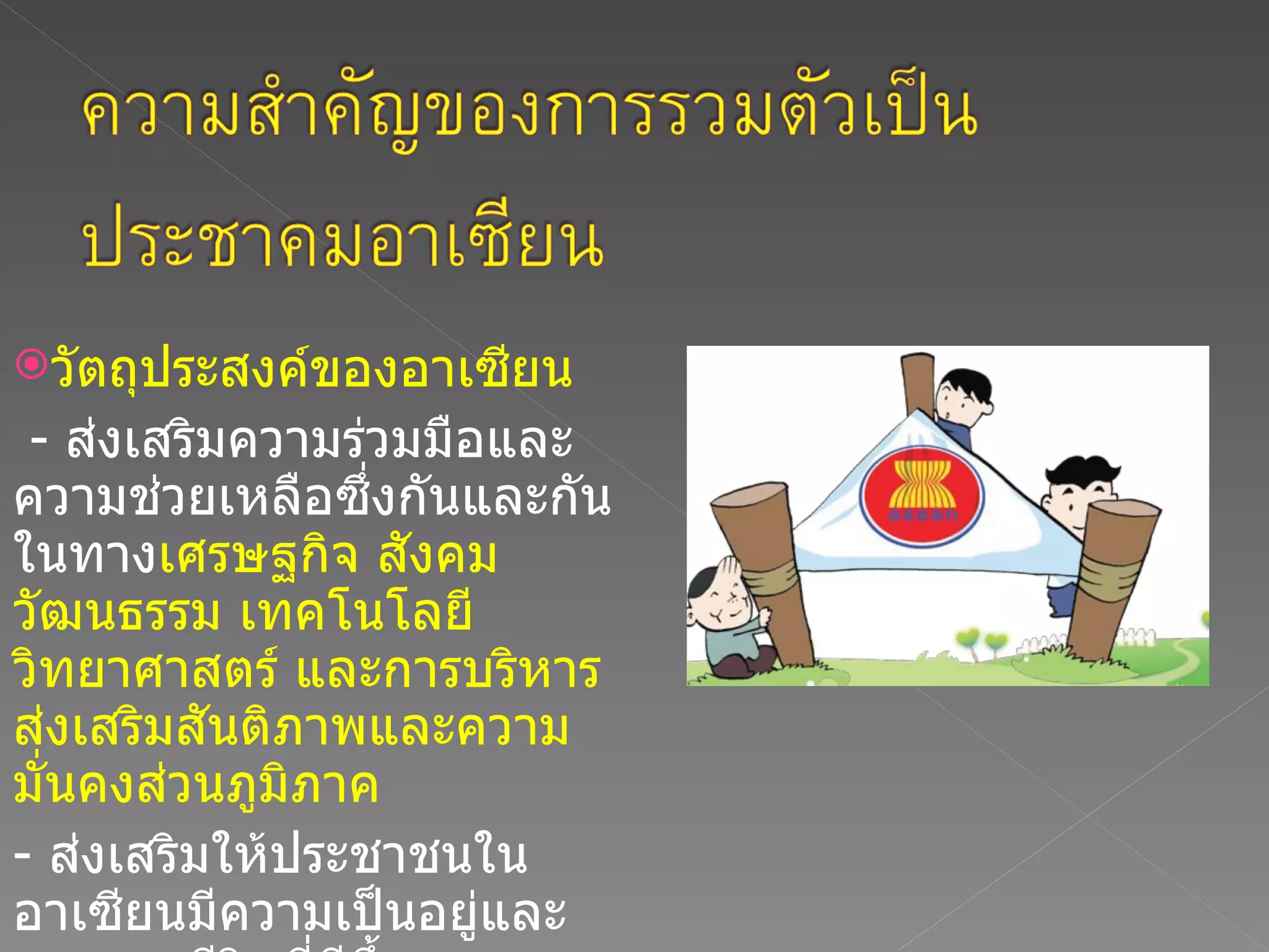 วัตถุประสงค์ของอาเซียน  -  ส่งเสริมความร่วมมือและความช่วยเหลือซึ่งกันและกันในทาง เศรษฐกิจ สังคม วัฒนธรรม เทคโนโลยี วิทยาศาสตร์ และการบริหารส่งเสริมสันติภาพและความมั่นคงส่วนภูมิภาค  -  ส่งเสริมให้ประชาชนในอาเซียนมีความเป็นอยู่และคุณภาพชีวิตที่ดีขึ้น  