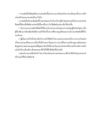 • การผลิตสื่อวีดีทัศน์ต้องการแสดงถึงเนื้อหาสาระมากน้อยแค่ไหน ประเด็นของเรื่องราวหรือ
แก่นแท้(Theme) จะแสดงถึงอะไรบ้าง
• การผลิตสื่อประชาสัมพันธ์นี้ คาดหวังผลอะไรบ้าง ถ้าหากรู้ถึงวัตถุประสงค์หรือความคาดหวัง
ถึงผลที่ได้จากสื่อที่ผลิต จะช่วยให้เนื้อหาเรื่องราวในวีดีทัศน์ตรงประเด็นได้มากขึ้น
• ในกระบวนการผลิตวีดีทัศน์ได้มีการประสานงานกับบุคลากรระดับสูงผู้บังคับบัญชา หรือ
ผู้เกี่ยวข้องมากน้อยเพียงใดเพื่อความเข้าใจในเรื่องราวเพื่อความถูกต้องและการประสานสัมพันธ์ที่ดีใน
การทางาน
• ผู้ผลิตควรเข้าใจถึงประเด็นในการทาวีดีทัศน์ ถึงความเหมาะสมของเรื่องราวความโดดเด่น
หรือความน่าจะเป็นของการเลือกสิ่งที่นาเสนอ ทั้งบุคลากร สถานที่กิจกรรมหรือเหตุการณ์ตลอดจน
ข้อมูลต่างๆ พยายามหามุมมองที่มีคุณค่า เลือกสิ่งที่น่าสนใจออกมานาเสนอซึ่งบางครั้งอาจมีการเสริม
แต่งบ้างก็ควรต้องเลือก ต้องพยายาม เพื่อให้ได้สื่อวีดีทัศน์ที่น่าสนใจ
• คณะทางานควรเปิดใจกว้าง ในการวิพากษ์และตรวจทานผลงาน เพื่อจะได้ปรับปรุงและสรรค์
สร้างงานให้มีประสิทธิภาพ
 