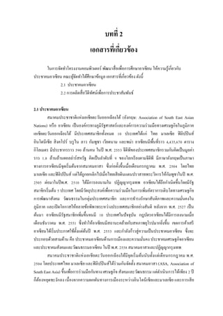 บทที่ 2
เอกสารที่เกี่ยวข้อง
ในการจัดทาโครงงานคอมพิวเตอร์ พัฒนาสื่อเพื่อการศึกษาอาเซียน ให้ความรู้เกี่ยวกับ
ประชาคมอาเซียน คณะผู้จัดทาได้ศึกษาข้อมูล เอกสารที่เกี่ยวข้อง ดังนี้
2.1 ประชาคมอาเซียน
2.2 การผลิตสื่อวีดีทัศน์เพื่อการประชาสัมพันธ์
2.1 ประชาคมอาเซียน
สมาคมประชาชาติแห่งเอเชียตะวันออกเฉียงใต้ (อังกฤษ: Association of South East Asian
Nations) หรือ อาเซียน เป็นองค์กรทางภูมิรัฐศาสตร์และองค์การความร่วมมือทางเศรษฐกิจในภูมิภาค
เอเชียตะวันออกเฉียงใต้ มีประเทศสมาชิกทั้งหมด 10 ประเทศได้แก่ ไทย มาเลเซีย ฟิลิปปินส์
อินโดนีเซีย สิงคโปร์ บรูไน ลาว กัมพูชา เวียดนาม และพม่า อาเซียนมีพื้นที่ราว 4,435,670 ตาราง
กิโลเมตร มีประชากรราว 590 ล้านคน ในปี พ.ศ. 2553 จีดีพีของประเทศสมาชิกรวมกันคิดเป็นมูลค่า
ราว 1.8 ล้านล้านดอลล่าร์สหรัฐ คิดเป็นลาดับที่ 9 ของโลกเรียงตามจีดีพี มีภาษาอังกฤษเป็นภาษา
ทางการอาเซียนมีจุดเริ่มต้นจากสมาคมอาสา ซึ่งก่อตั้งขึ้นเมื่อเดือนกรกฎาคม พ.ศ. 2504 โดยไทย
มาเลเซีย และฟิลิปปินส์ แต่ได้ถูกยกเลิกไปเมื่อไทยเสียดินแดนปราสาทพระวิหารให้กัมพูชาในปี พ.ศ.
2505 ต่อมาในปีพ.ศ. 2510 ได้มีการลงนามใน ปฏิญญากรุงเทพ อาเซียนได้ถือกาเนิดขึ้นโดยมีรัฐ
สมาชิกเริ่มต้น 5 ประเทศ โดยมีวัตถุประสงค์เพื่อความร่วมมือในการเพิ่มอัตราการเติบโตทางเศรษฐกิจ
การพัฒนาสังคม วัฒนธรรมในกลุ่มประเทศสมาชิก และการธารงรักษาสันติภาพและความมั่นคงใน
ภูมิภาค และเปิดโอกาสให้คลายข้อพิพาทระหว่างประเทศสมาชิกอย่างสันติ หลังจาก พ.ศ. 2527 เป็น
ต้นมา อาเซียนมีรัฐสมาชิกเพิ่มขึ้นจนมี 10 ประเทศในปัจจุบัน กฎบัตรอาเซียนได้มีการลงนามเมื่อ
เดือนธันวาคม พ.ศ. 2551 ซึ่งทาให้อาเซียนมีสถานะคล้ายกับสหภาพยุโรปมากยิ่งขึ้น เขตการค้าเสรี
อาเซียนได้เริ่มประกาศใช้ตั้งแต่ต้นปี พ.ศ. 2553 และกาลังก้าวสู่ความเป็นประชาคมอาเซียน ซึ่งจะ
ประกอบด้วยสามด้าน คือ ประชาคมอาเซียนด้านการเมืองและความมั่นคง ประชาคมเศรษฐกิจอาเซียน
และประชาคมสังคมและวัฒนธรรมอาเซียน ในปี พ.ศ. 2558 สมาคมอาสาและปฏิญญากรุงเทพ
สมาคมประชาชาติแห่งเอเชียตะวันออกเฉียงใต้มีจุดเริ่มต้นนับตั้งแต่เดือนกรกฎาคม พ.ศ.
2504 โดยประเทศไทย มาเลเซีย และฟิลิปปินส์ได้ร่วมกันจัดตั้ง สมาคมอาสา (ASA, Association of
South East Asia) ขึ้นเพื่อการร่วมมือกันทาง เศรษฐกิจ สังคมและวัฒนธรรม แต่ดาเนินการได้เพียง 2 ปี
ก็ต้องหยุดชะงักลง เนื่องจากความผกผันทางการเมืองระหว่างอินโดนีเซียและมาเลเซีย และการเสีย
 