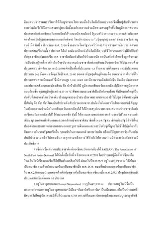 ดินแดนปราสาทพระวิหารให้กัมพูชาของไทย จนเมื่ออินโดนีเซียและมาเลเซียฟื้นฟูสัมพันธภาพ
ระหว่างกัน จึงได้มีการแสวงหาลู่ทางจัดตั้งองค์การความร่วมมือทางเศรษฐกิจขึ้นในภูมิภาค "สมาคม
ประชาชาติแห่งเอเชียตะวันออกเฉียงใต้" และถนัด คอมันตร์ รัฐมนตรีว่าการกระทรวงการต่างประเทศ
ของไทยสมัยรัฐบาลจอมพลถนอม กิตติขจร โดยมีการลงนาม "ปฏิญญากรุงเทพ" ที่พระราชวังสราญ
รมย์ เมื่อวันที่ 8 สิงหาคม พ.ศ. 2510 ซึ่งลงนามโดยรัฐมนตรีว่าการกระทรวงการต่างประเทศของ
ประเทศสมาชิกก่อตั้ง 5 ประเทศ ได้แก่ อาดัม มาลิกแห่งอินโดนีเซีย, นาร์ซิโซ รามอสแห่งฟิลิปปินส์,
อับดุล ราซัคแห่งมาเลเซีย, เอส. ราชารัตนัมแห่งสิงคโปร์ และถนัด คอมันตร์แห่งไทย ซึ่งถูกพิจารณา
ว่าเป็นบิดาผู้ก่อตั้งองค์กรในปัจจุบัน สมาคมประชาชาติแห่งเอเชียตะวันออกเฉียงใต้ประกอบด้วย
ประเทศสมาชิกจานวน 10 ประเทศ คิดเป็นพื้นที่ประมาณ 4.5 ล้านตารางกิโลเมตร และมีประชากร
ประมาณ 560 ล้านคน (ข้อมูลในปี พ.ศ. 2549) ยอดเขาที่สูงสุดในภูมิภาค คือ ยอดเขาข่ากาโบราซีใน
ประเทศสหภาพเมียนมาร์ ซึ่งมีความสูง 5,881 เมตร และมีอาณาเขตติดต่อกับจีน อินเดีย บังกลาเทศ
และประเทศสังเกตการณ์อาเซียน คือ ปาปัวนิวกินี ภูมิภาคเอเชียตะวันออกเฉียงใต้มีสภาพภูมิอากาศ
แบบร้อนชื้น อุณหภูมิอยู่ระหว่าง 27-36 °C พืชพรรณธรรมชาติเป็นป่าฝนเขตร้อน ซึ่งมีขนาดใหญ่เป็น
อันดับที่สองของโลก ป่าดงดิบ ป่าเบญจพรรณ ป่าสน ป่าหาดทรายชายทะเล ป่าไม้ปลูก มีพืชเศรษฐกิจ
ที่สาคัญ คือ ข้าว ข้าวโพด มันสาปะหลัง สับปะรด ยางพารา ปาล์มน้ามันและพริกไทย จากสนธิสัญญา
ไมตรีและความร่วมมือในเอเชียตะวันออกเฉียงใต้ได้มีการสรุปแนวทางของสมาคมประชาชาติแห่ง
เอเชียตะวันออกเฉียงใต้ไว้จานวนหกข้อ ดังนี้ ให้ความเคารพแก่เอกราช อานาจอธิปไตย ความเท่า
เทียม บูรณภาพแห่งดินแดนและเอกลักษณ์ของชาติสมาชิกทั้งหมด รัฐสมาชิกแต่ละรัฐมีสิทธิที่จะ
ปลอดจากการแทรกแซงจากภายนอกการรุกรานดินแดนและการบังคับขู่เข็ญจะไม่เข้าไปยุ่งเกี่ยวกับ
กิจการภายในของรัฐสมาชิกอื่น ๆยอมรับในความแตกต่างระหว่างกัน หรือแก้ปัญหาระหว่างกันอย่าง
สันติประณามหรือไม่ยอมรับการคุกคามหรือการใช้กาลังให้ความร่วมมือระหว่างกันอย่างมี
ประสิทธิภาพ
อาเซียนหรือ สมาคมประชาชาติแห่งเอเชียตะวันออกเฉียงใต้ (ASEAN : The Association of
South East Asian Nations) ได้ก่อตั้งเมื่อวันที่ 8 สิงหาคม พ.ศ.2510 โดยประเทศผู้ก่อตั้งอาเซียน คือ
ไทย อินโดนีเซีย มาเลเซีย ฟิลิปปินส์ และสิงคโปร์ ต่อมาในปีพ.ศ.2527 บรูไน ดารุสซาลาม ได้เข้ามา
เป็นสมาชิก ตามด้วยเวียดนามเข้ามาเป็นสมาชิกเมื่อ พ.ศ. 2538 ขณะที่พม่าและลาวเข้ามาเป็นสมาชิก
ใน พ.ศ.2540 และประเทศสุดท้ายคือกัมพูชา เข้าเป็นสมาชิกอาเซียน เมื่อ พ.ศ. 2542 ปัจจุบันอาเซียนมี
ประเทศสมาชิกทั้งหมด 10 ประเทศ
1.บรูไนดารุสซาลาม (Brunei Darussalam) 1.บรูไนดารุสาลาม ประเทศบรูไน มีชื่อเป็น
ทางการว่า "เนการาบรูไนดารุสซาลาม" มีเมือง "บันดาร์เสรีเบกาวัน" เป็นเมืองหลวง ถือเป็นประเทศที่
มีขนาดไม่ใหญ่นัก เพราะมีพื้นที่ประมาณ 5,765 ตารางกิโลเมตร ปกครองด้วยระบบสมบูรณาญาสิทธิ
 