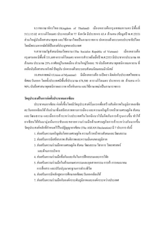 8.ราชอาณาจักรไทย (Kingdom of Thailand) เมืองหลวงคือกรุงเทพมหานคร มีพื้นที่
513,115.02 ตารางกิโลเมตร ประกอบด้วย 77 จังหวัด มีประชากร 65.4 ล้านคน (ข้อมูลปี พ.ศ.2553)
ส่วนใหญ่นับถือศาสนาพุทธ และใช้ภาษาไทยเป็นภาษาราชการ ปกครองด้วยระบอบประชาธิปไตย
โดยมีพระมหากษัตริย์เป็นองค์ประมุขของประเทศ
9.สาธารณรัฐสังคมนิยมเวียดนาม (The Socialist Republic of Vietnam) เมืองหลวงคือ
กรุงฮานอย มีพื้นที่ 331,689 ตารางกิโลเมตร จากการสารวจถึงเมื่อปี พ.ศ.2553 มีประชากรประมาณ 88
ล้านคน ประมาณ 25% อาศัยอยู่ในเขตเมือง ส่วนใหญ่ร้อยละ 70 นับถือศาสนาพุทธนิกายมหายาน ที่
เหลือนับถือศาสนาคริสต์ปัจจุบัน ปกครองด้วยระบอบสังคมนิยมคอมมิวนิสต์
10.สหภาพพม่า (Union of Myanmar) มีเมืองหลวงคือ เนปิดอว ติดต่อกับประเทศไทยทาง
ทิศตะวันออก โดยทั้งประเทศมีพื้นที่ประมาณ 678,500 ตารางกิโลเมตร ประชากร 48 ล้านคน กว่า
90% นับถือศาสนาพุทธนิกายเถรวาท หรือหินยาน และใช้ภาษาพม่าเป็นภาษาราชการ
วัตถุประสงค์ในการก่อตั้งประชาคมอาเซียน
ประชาคมอาเซียน ก่อตั้งขึ้นโดยมีวัตถุประสงค์เริ่มแรกเพื่อสร้างสันติภาพในภูมิภาคเอเชีย
ตะวันออกเฉียงใต้อันนามาซึ่งเสถียรภาพทางการเมือง และความเจริญก้าวหน้าทางเศรษฐกิจ สังคม
และวัฒนธรรม และเมื่อการค้าระหว่างประเทศในโลกมีแนวโน้มกีดกันการค้ารุนแรงขึ้น ทาให้
อาเซียนได้หันมามุ่งเน้นกระชับและขยายความร่วมมือด้านเศรษฐกิจการค้าระหว่างกันมากขึ้น
วัตถุประสงค์หลักที่กาหนดไว้ในปฏิญญาอาเซียน (The ASEAN Declaration) มี 7 ประการ ดังนี้
1. ส่งเสริมความเจริญเติบโตทางเศรษฐกิจ ความก้าวหน้าทางสังคมและวัฒนธรรม
2. ส่งเสริมการมีเสถียรภาพ สันติภาพและความมั่นคงของภูมิภาค
3. ส่งเสริมความร่วมมือทางเศรษฐกิจ สังคม วัฒนธรรม วิชาการ วิทยาศาสตร์
และด้านการบริหาร
4. ส่งเสริมความร่วมมือซึ่งกันและกันในการฝึกอบรมและการวิจัย
5. ส่งเสริมความร่วมมือในด้านเกษตรกรรมและอุตสาหกรรม การค้า การคมนาคม
การสื่อสาร และปรับปรุงมาตรฐานการดารงชีวิต
6. ส่งเสริมการมีหลักสูตรการศึกษาเอเชียตะวันออกเฉียงใต้
7. ส่งเสริมความร่วมมือกับองค์กรระดับภูมิภาคและองค์กรระหว่างประเทศ
 