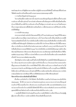 สมจริงคณะทางาน หรือผู้ผลิตรายการจะยึดการปฏิบัติงานตามบทวีดีทัศน์นี้ แต่ลักษณะที่เป็นจริงบท
วีดีทัศน์อาจจะมีการปรับเปลี่ยนบทบ้าง ตามความเหมาะสมของเหตุการณ์นั้น
3. การเตรียมวัสดุอุปกรณ์ (Preparation)
ในการเตรียมเพื่อการผลิตรายการนั้น คณะทางานจะเตรียมทุกสิ่งทุกอย่างที่มีส่วนเอื้ออานวยต่อ
การทางาน เครื่องมือ อุปกรณ์ ในการถ่ายทา เตรียมสถานที่ เตรียมบุคลากรที่เกี่ยวข้องซึ่งพร้อมที่จะ
ทางานได้ทันทีในกรณีที่ มีการเสริมแต่ง หรือแก้ไขปัญหาการถ่ายทา เพราะความไม่พร้อมของ
เรื่องราวเหตุการณ์และสถานที่ยิ่งต้องมีการเตรียมสิ่งต่าง ๆ เพื่อจาลองสถานการณ์ให้สมจริง เท่าที่จะ
ทาได้ให้ดีที่สุด
4. การบันทึก (Recording)
กระบวนการถ่ายทา จะดาเนินไปตามแผนที่ได้วางไว้และถ่ายทาตามบท โดยมุ่งให้ได้ภาพตรง
ตามความต้องการมากที่สุด อาจจะถ่ายทาหลาย ๆ ครั้ง ในฉากใดฉากหนึ่ง เพื่อมาคัดเลือกหาภาพที่ดี
ในตอนจะตัดต่ออีกครั้งหนึ่ง ในการบันทึกแบ่งเป็น บันทึกภาพและบันทึกเสียงซึ่งการบันทึกภาพนั้น
จะได้ทั้งภาพทั้งเสียงอยู่แล้ว เมื่อตัดต่อสามารถเลือกได้ว่า ช่วงไหนจะใช้แต่ภาพ หรือใช้ทั้งภาพและ
เสียง การบันทึกภาพ บันทึกหรือถ่ายทาตามสภาพความเป็นจริง และความจาเป็นก่อนหลัง ไม่
จาเป็นต้องเรียงฉาก ตามบทวีดีทัศน์ (Script) ในการบันทึกเสียง จะบันทึกทั้งเสียงเหตุการณ์จริง เสียง
สัมภาษณ์ เสียงสนทนา เสียงบรรยาย เสียงเพลงประกอบ และเสียงเหตุการณ์หรือเสียงที่นามาใช้เป็น
เอฟเฟค (Sound Effect) ให้เรื่องราวน่าสนใจซึ่งกระบวนการเกี่ยวกับเรื่องเสียง จะมีการผสมเสียงอีก
ครั้งหนึ่ง ในกระบวนการตัดต่อภาพและเสียง
ข้อสาคัญในการทาความรู้ความเข้าใจเกี่ยวกับสื่อวีดีทัศน์ในการผลิตสื่อวีดีทัศน์เพื่อจุดมุ่งหมาย
ใด ๆ ก็ตาม คณะทางานควรจะมีความรู้ความเข้าใจในเนื้องาน นโยบายและกิจกรรมขององค์กร
พื้นฐานของงานโทรทัศน์ หรือ การทาวีดีทัศน์ไว้บ้าง เพื่อการสร้างงาน การคิดสร้างสรรค์ จะได้
หลากหลาย น่าสนใจ และที่สาคัญจะช่วยให้งานดาเนินไปได้อย่างราบรื่น บรรลุเป้ าหมายได้ดียิ่งขึ้น
สิ่งที่ควรรู้ ควรเข้าใจมีมากมาย อาทิ อุปกรณ์ที่ใช้ในการผลิต เทคนิคกล้อง ชนิดของภาพ การลาดับ
ภาพและตัดต่อภาพ การนาเสียงมาใช้ในงานวีดีทัศน์ตลอดจนการใช้กราฟิกคอมพิวเตอร์
ข้อควรจาในการประชาสัมพันธ์ด้วยสื่อวีดีทัศน์
เป็ นที่ทราบกันดีแล้วว่า สื่อวีดีทัศน์ เป็ นสื่อที่มีความพร้อมในลักษณะของมัลติมีเดีย
(Multimedia) ซึ่งได้รวบรวมเอาความโดดเด่นของรูปแบบ และแนวทางการนาเสนอที่สมบูรณ์
ครบถ้วนไว้ทั้งภาพเคลื่อนไหว เสียงประกอบ คอมพิวเตอร์กราฟิก และเทคนิคพิเศษอีกมากมาย
หน่วยงานหรือองค์กรใด จะผลิตสื่อวีดีทัศน์เพื่อใช้ในการประชาสัมพันธ์ นอกจากจะเข้าใจถึง
คุณสมบัติที่น่าสนใจดังกล่าวแล้ว ควรพิจารณาถึงประเด็นเรื่องราวต่าง ๆ เช่น
• จะผลิตสื่อวีดีทัศน์ สาหรับกลุ่มเป้ าหมายใด การผลิตวีดีทัศน์ ควรเลือกให้เหมาะกับกลุ่มผู้ดู
ผู้ชม เพราะเนื้อหาเรื่องราว จะมีความเข้มข้น หรือละเอียดลึกซึ้งแตกต่างกัน
 