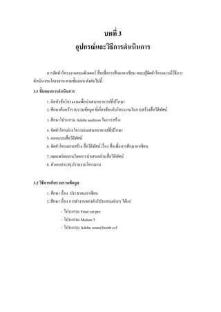 บทที่ 3
อุปกรณ์และวิธีการดาเนินการ
การจัดทาโครงงานคอมพิวเตอร์ สื่อเพื่อการศึกษาอาเซียน คณะผู้จัดทาโครงงานมีวิธีการ
ดาเนินงานโครงงาน ตามขั้นตอน ดังต่อไปนี้
3.1 ขั้นตอนการดาเนินการ
1. คิดหัวข้อโครงงานเพื่อนาเสนออาจารย์ที่ปรึกษา
2. ศึกษาค้นคว้ารวบรวมข้อมูล ที่เกี่ยวข้องกับโครงงานในการสร้างสื่อวีดีทัศน์
3. ศึกษาโปรแกรม Adobe audition ในการสร้าง
4. จัดทาโครงร่างโครงงานเสนออาจารย์ที่ปรึกษา
5. ออกแบบสื่อวีดีทัศน์
6. จัดทาโครงงานสร้าง สื่อวีดีทัศน์ เรื่อง สื่อเพื่อการศึกษาอาเซียน
7. เผยแพร่ผลงานโดยการนาเสนอผ่านสื่อวีดีทัศน์
8. ทาเอกสารสรุปรายงานโครงงาน
3.2 วิธีการเก็บรวบรวมข้อมูล
1. ศึกษา เรื่อง ประชาคมอาเซียน
2. ศึกษา เรื่อง การทางานของตัวโปรแกรมต่างๆ ได้แก่
- โปรแกรม Final cut pro
- โปรแกรม Motion 5
- โปรแกรม Adobe sound booth cs5
 