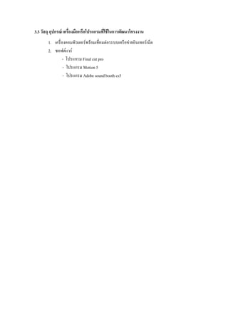 3.3 วัสดุ อุปกรณ์ เครื่องมือหรือโปรแกรมที่ใช้ในการพัฒนาโครงงาน
1. เครื่องคอมพิวเตอร์พร้อมเชื่อมต่อระบบเครือข่ายอินเทอร์เน็ต
2. ซอฟต์แวร์
- โปรแกรม Final cut pro
- โปรแกรม Motion 5
- โปรแกรม Adobe sound booth cs5
 
