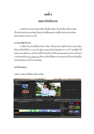 บทที่ 4
ผลการดาเนินงาน
การจัดทาโครงงานคอมพิวเตอร์พัฒนาสื่อเพื่อการศึกษา เรื่อง สื่อเพื่อการศึกษาอาเซียน
เนื้อหาเกี่ยวกับประชาคมอาเซียน มีวัตถุประสงค์เพื่อเผยแพร่ความรู้เกี่ยวกับประชาคมอาเซียน
มีผลการดาเนินงานโครงงาน ดังนี้
4.1 ผลการพัฒนาโรงงาน
การพัฒนาโครงงาน สื่อเพื่อการศึกษาอาเซียน เพื่อเผยแพร่ความรู้เกี่ยวกับประชาคมอาเซียน
ที่ประเทศไทยได้เข้าร่วม และจะก้าวสู่ประชาคมอาเซียนในพุทธศักราช 2558 นี้ คณะผู้จัดทาได้
ดาเนินงานตามขั้นตอนการดาเนินงานที่ได้วางแผนไว้และได้นาเสนอเผยแพร่ผลงานผ่านทางเครือข่าย
ระบบอินเทอร์เน็ต www.youtube.com ที่สามารถเข้าถึงได้ทุกเวลาและทุกสถานที่ เป็นแหล่งเรียนรู้ใน
โลกออนไลน์และรวดเร็วในการรับข้อมูล
4.2 ตัวอย่างผลงาน
ภาพที่ 1 ภาพผลงานสื่อเพื่อการศึกษาอาเซียน
 
