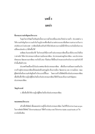 บทที่ 1
บทนา
ที่มาและความสาคัญของโครงงาน
ในยุคโลกาภิวัฒน์ในปัจจุบันนี้สถานการณ์โลกเปลี่ยนแปลงไปอย่างรวดเร็ว ประเทศต่าง ๆ
ให้ความสาคัญกับการรวมตัวกันในภูมิภาคเพื่อเพิ่มอานาจต่อรองและเพิ่มขีดความสามารถในการ
แข่งขันระหว่างประเทศ อาเซียนจึงต้องปรับตัวให้เท่าทันสถานการณ์เพื่อให้สามารถรับมือกับความ
เปลี่ยนแปลงต่าง ๆ ที่เกิดขึ้นได้
เอเชียตะวันออกเฉียงใต้ จึงกาหนดให้มีการสร้างประชาคมอาเซียนขึ้นมาที่ประกอบไปด้วย
3 เสาหลัก ได้แก่ ประชาคมการเมืองความมั่นคงอาเซียน ประชาคมเศรษฐกิจอาเซียน และประชาคม
สังคมและวัฒนธรรมอาเซียน ภายในปี 2563 ซึ่งต่อมาได้เลื่อนกาหนดเวลาสาหรับการรวมตัวกันให้
เร็วขึ้นเป็นปี 2558
ประเทศไทยเป็นหนึ่งในประเทศสมาชิกประชาคมอาเซียน เพื่อเป็นการเตรียมความพร้อมใน
การก้าวสู่ประชาคมอาเซียนที่ส่งผลต่อด้านเศรษฐกิจ ด้านการเมือง วัฒนธรรม และ ความมั่นคง คณะ
ผู้จัดทาเล็งเห็นความสาคัญจึงสร้างโครงงานนี้ขึ้นมา โดยการสร้างวีดีทัศน์เกี่ยวกับประชาคมอาเซียน
เพื่อเป็นสื่อให้ความรู้แก่ผู้ที่สนใจเกี่ยวกับประชาคมอาเซียนได้เข้าใจและเห็นความสาคัญของ
ประชาคมอาเซียน
วัตถุประสงค์
1. เพื่อเป็นสื่อให้ความรู้แก่ผู้ที่สนใจเกี่ยวกับประชาคมอาเซียน
ขอบเขตของโครงงาน
สร้างสื่อวีดีทัศน์ เพื่อเผยแพร่ความรู้เกี่ยวกับประชาคมอาเซียน โดยใช้โปรแกรม Final cut pro
ในการตัดต่อวีดีทัศน์ โปรแกรมMotion5 ใช้สร้าง Effect และโปรแกรม Adobe sound booth cs5 ใน
การบันทึกเสียง
 