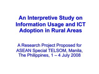 An Interpretive Study on
Information Usage and ICT
Adoption in Rural Areas
A Research Project Proposed for
ASEAN Special TELSOM, Manila,
The Philippines, 1 – 4 July 2008
 