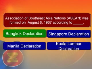 Bangkok DeclarationBangkok Declaration Singapore DeclarationSingapore Declaration
Kuala Lumpur
Declaration
Kuala Lumpur
Declaration
Question #3
Manila DeclarationManila Declaration
Bangkok DeclarationBangkok Declaration
Association of Southeast Asia Nations (ASEAN) was
formed on August 8, 1967 according to _____.
Association of Southeast Asia Nations (ASEAN) was
formed on August 8, 1967 according to _____.
 