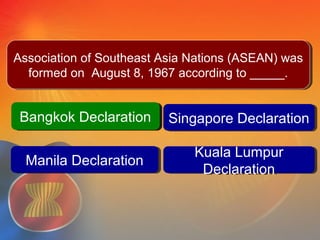Bangkok DeclarationBangkok Declaration Singapore DeclarationSingapore Declaration
Kuala Lumpur
Declaration
Kuala Lumpur
Declaration
Question #3
Manila DeclarationManila Declaration
Bangkok DeclarationBangkok Declaration
Association of Southeast Asia Nations (ASEAN) was
formed on August 8, 1967 according to _____.
Association of Southeast Asia Nations (ASEAN) was
formed on August 8, 1967 according to _____.
 