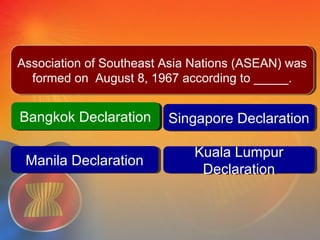Bangkok DeclarationBangkok Declaration Singapore DeclarationSingapore Declaration
Kuala Lumpur
Declaration
Kuala Lumpur
Declaration
Question #4
Manila DeclarationManila Declaration
Bangkok DeclarationBangkok Declaration
Association of Southeast Asia Nations (ASEAN) was
formed on August 8, 1967 according to _____.
Association of Southeast Asia Nations (ASEAN) was
formed on August 8, 1967 according to _____.
 