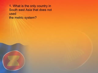 1. What is the only country in
South east Asia that does not
used
the metric system?
 