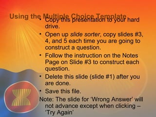 Using the Multiple Choice Template• Copy this presentation to your hard
drive.
• Open up slide sorter, copy slides #3,
4, and 5 each time you are going to
construct a question.
• Follow the instruction on the Notes
Page on Slide #3 to construct each
question.
• Delete this slide (slide #1) after you
are done.
• Save this file.
Note: The slide for ‘Wrong Answer’ will
not advance except when clicking –
‘Try Again’
 