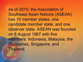 As of 2010, the Association of
Southeast Asian Nations (ASEAN)
has 10 member states, one
candidate member state, and one
observer state. ASEAN was founded
on 8 August 1967 with five
members: Indonesia, Malaysia, the
Philippines, Singapore, and
Thailand.
 