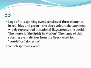 33
 Logo of this sporting event consists of three elements
  in red, blue and green—the three colours that are most
  widely represented in national flags around the world.
  The motto is “the Spirit in Motion”. The name of this
  sporting event derives from the Greek word for
  “beside" or "alongside”.
 Which sporting event?
 