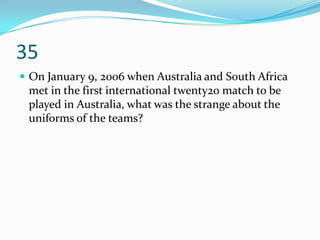 35
 On January 9, 2006 when Australia and South Africa
 met in the first international twenty20 match to be
 played in Australia, what was the strange about the
 uniforms of the teams?
 