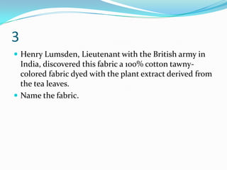 3
 Henry Lumsden, Lieutenant with the British army in
  India, discovered this fabric a 100% cotton tawny-
  colored fabric dyed with the plant extract derived from
  the tea leaves.
 Name the fabric.
 