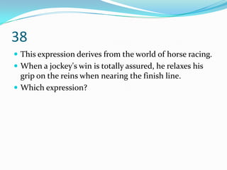 38
 This expression derives from the world of horse racing.
 When a jockey's win is totally assured, he relaxes his
  grip on the reins when nearing the finish line.
 Which expression?
 