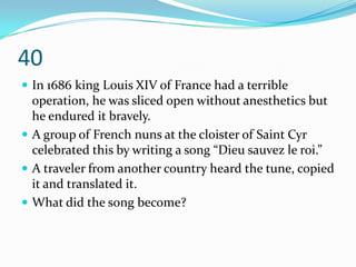 40
 In 1686 king Louis XIV of France had a terrible
  operation, he was sliced open without anesthetics but
  he endured it bravely.
 A group of French nuns at the cloister of Saint Cyr
  celebrated this by writing a song “Dieu sauvez le roi.”
 A traveler from another country heard the tune, copied
  it and translated it.
 What did the song become?
 