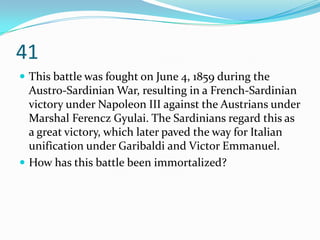 41
 This battle was fought on June 4, 1859 during the
  Austro-Sardinian War, resulting in a French-Sardinian
  victory under Napoleon III against the Austrians under
  Marshal Ferencz Gyulai. The Sardinians regard this as
  a great victory, which later paved the way for Italian
  unification under Garibaldi and Victor Emmanuel.
 How has this battle been immortalized?
 