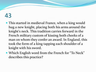 43
 This started in medieval France, when a king would
  hug a new knight, placing both his arms around the
  knight's neck. This tradition carries forward in the
  French military custom of kissing both cheeks of a
  man on whom they confer an award. In England, this
  took the form of a king tapping each shoulder of a
  knight with his sword.
 Which English word from the French for “To Neck”
  describes this practice?
 